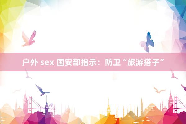 户外 sex 国安部指示：防卫“旅游搭子”