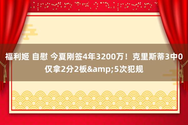 福利姬 自慰 今夏刚签4年3200万！克里斯蒂3中0仅拿2分2板&5次犯规