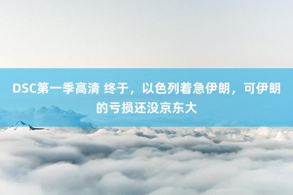 DSC第一季高清 终于，以色列着急伊朗，可伊朗的亏损还没京东大