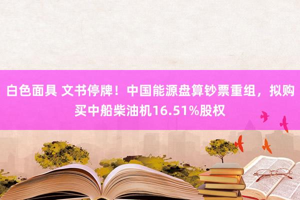 白色面具 文书停牌！中国能源盘算钞票重组，拟购买中船柴油机16.51%股权