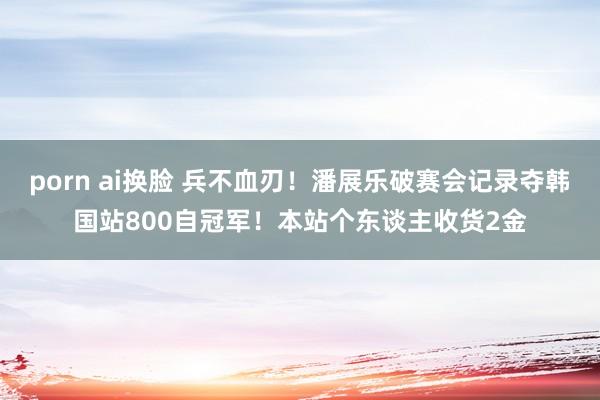 porn ai换脸 兵不血刃！潘展乐破赛会记录夺韩国站800自冠军！本站个东谈主收货2金