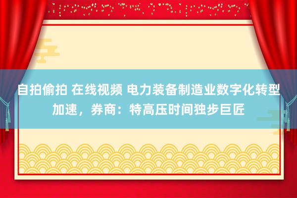 自拍偷拍 在线视频 电力装备制造业数字化转型加速，券商：特高压时间独步巨匠