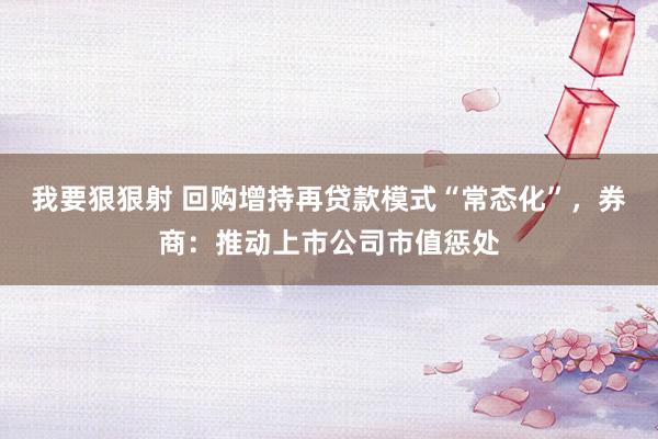 我要狠狠射 回购增持再贷款模式“常态化”，券商：推动上市公司市值惩处