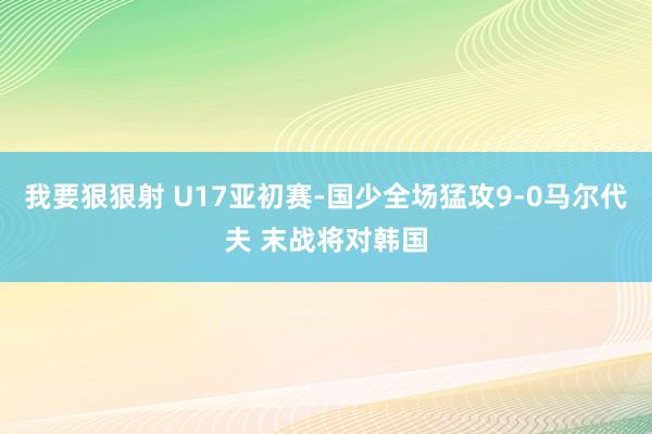 我要狠狠射 U17亚初赛-国少全场猛攻9-0马尔代夫 末战将对韩国