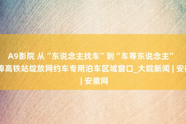 A9影院 从“东说念主找车”到“车等东说念主”  蚌埠高铁站绽放网约车专用泊车区域窗口_大皖新闻 | 安徽网