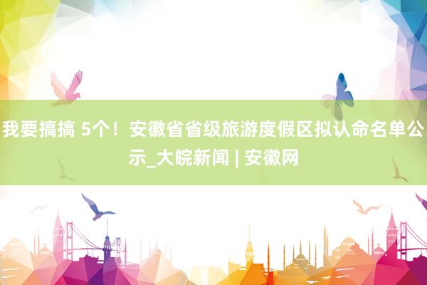 我要搞搞 5个！安徽省省级旅游度假区拟认命名单公示_大皖新闻 | 安徽网