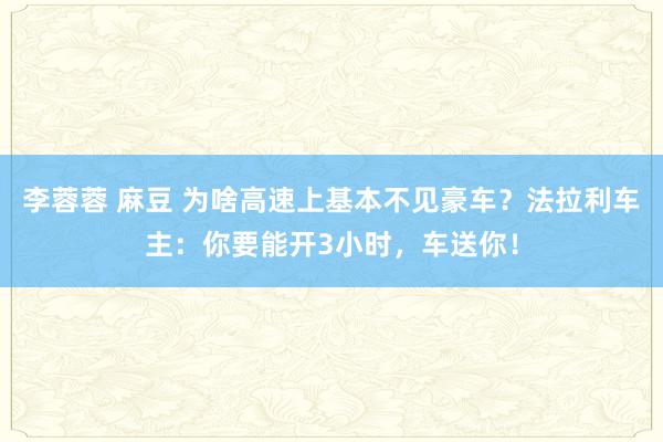 李蓉蓉 麻豆 为啥高速上基本不见豪车？法拉利车主：你要能开3小时，车送你！