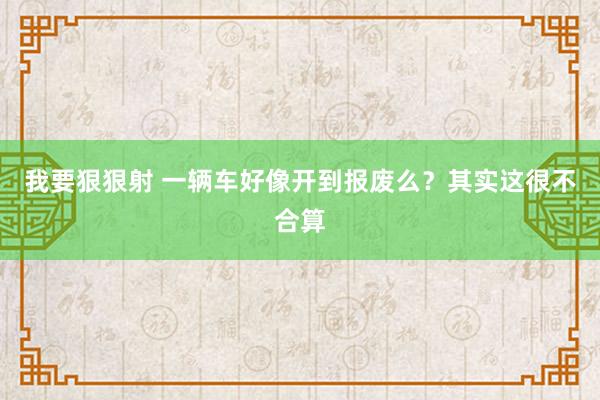 我要狠狠射 一辆车好像开到报废么？其实这很不合算