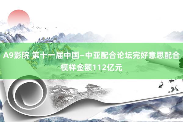 A9影院 第十一届中国—中亚配合论坛完好意思配合模样金额112亿元