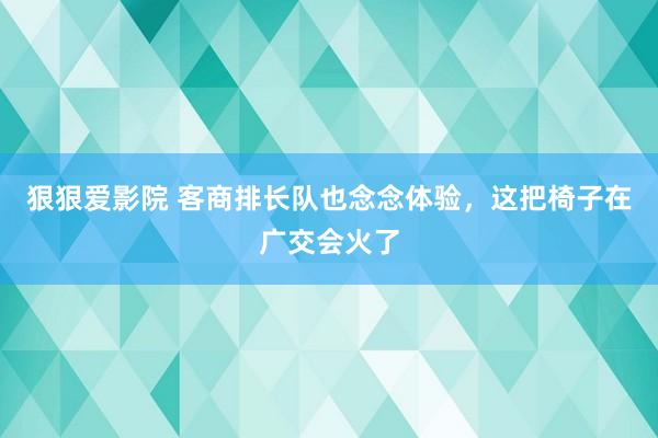 狠狠爱影院 客商排长队也念念体验，这把椅子在广交会火了