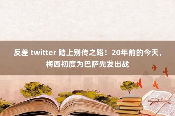 反差 twitter 踏上别传之路！20年前的今天，梅西初度为巴萨先发出战