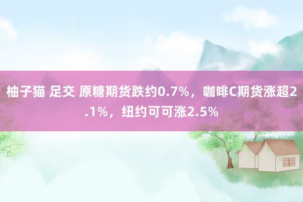 柚子猫 足交 原糖期货跌约0.7%，咖啡C期货涨超2.1%，纽约可可涨2.5%