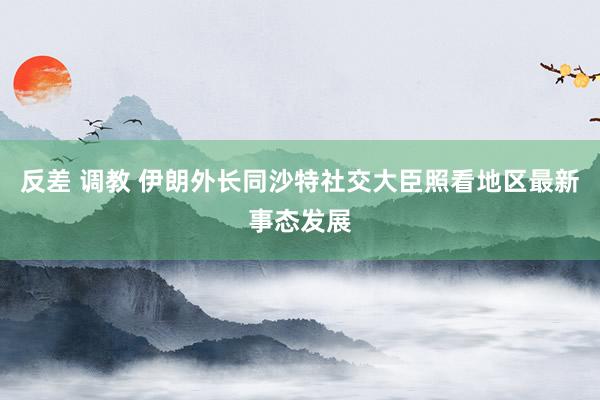 反差 调教 伊朗外长同沙特社交大臣照看地区最新事态发展