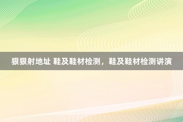 狠狠射地址 鞋及鞋材检测，鞋及鞋材检测讲演