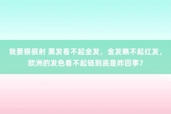 我要狠狠射 黑发看不起金发，金发瞧不起红发，欧洲的发色看不起链到底是咋回事？