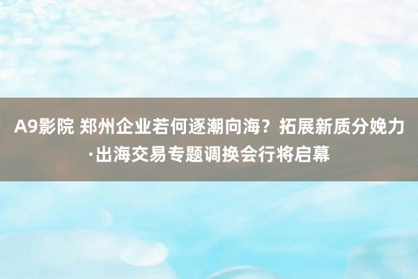 A9影院 郑州企业若何逐潮向海？拓展新质分娩力·出海交易专题调换会行将启幕