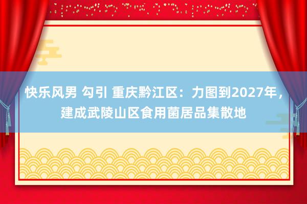 快乐风男 勾引 重庆黔江区：力图到2027年，建成武陵山区食用菌居品集散地