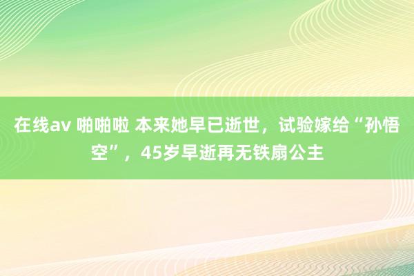 在线av 啪啪啦 本来她早已逝世，试验嫁给“孙悟空”，45岁早逝再无铁扇公主