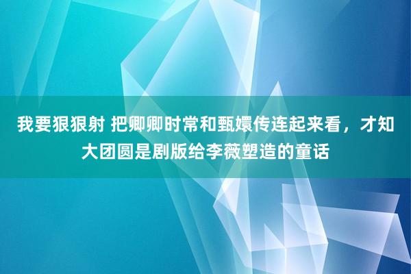 我要狠狠射 把卿卿时常和甄嬛传连起来看，才知大团圆是剧版给李薇塑造的童话