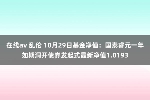 在线av 乱伦 10月29日基金净值：国泰睿元一年如期洞开债券发起式最新净值1.0193