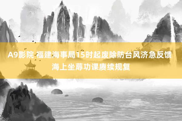 A9影院 福建海事局15时起废除防台风济急反馈 海上坐蓐功课赓续规复