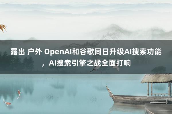 露出 户外 OpenAI和谷歌同日升级AI搜索功能，AI搜索引擎之战全面打响