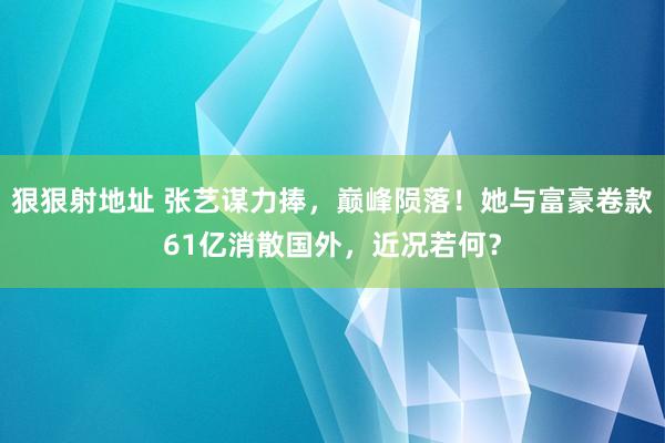 狠狠射地址 张艺谋力捧，巅峰陨落！她与富豪卷款61亿消散国外，近况若何？