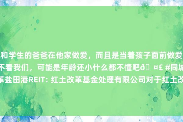 和学生的爸爸在他家做爱，而且是当着孩子面前做爱，太刺激了，孩子完全不看我们，可能是年龄还小什么都不懂吧🤣 #同城 #文爱 #自慰 红土改革盐田港REIT: 红土改革基金处理有限公司对于红土改革盐田港仓储物流阻滞式基础才能证券投资基金收益分派的公告