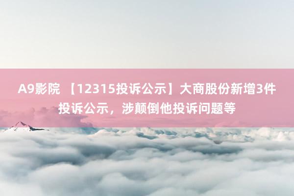 A9影院 【12315投诉公示】大商股份新增3件投诉公示，涉颠倒他投诉问题等