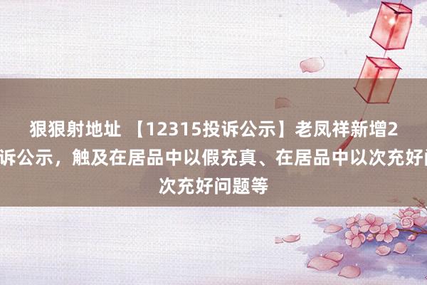 狠狠射地址 【12315投诉公示】老凤祥新增22件投诉公示，触及在居品中以假充真、在居品中以次充好问题等