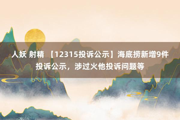 人妖 射精 【12315投诉公示】海底捞新增9件投诉公示，涉过火他投诉问题等