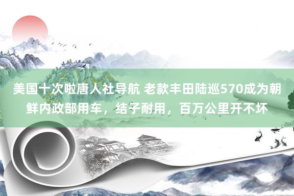 美国十次啦唐人社导航 老款丰田陆巡570成为朝鲜内政部用车，结子耐用，百万公里开不坏