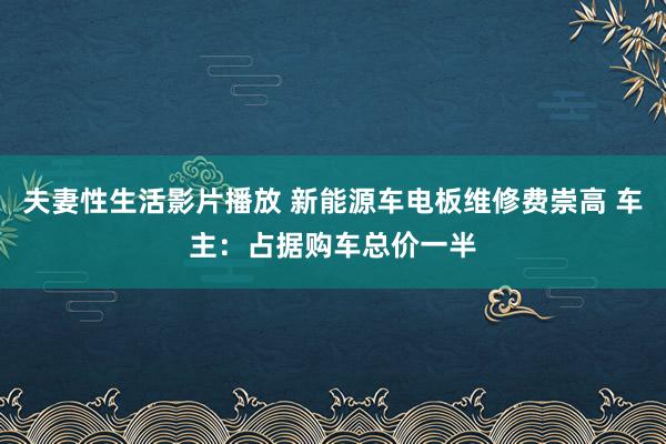 夫妻性生活影片播放 新能源车电板维修费崇高 车主：占据购车总价一半