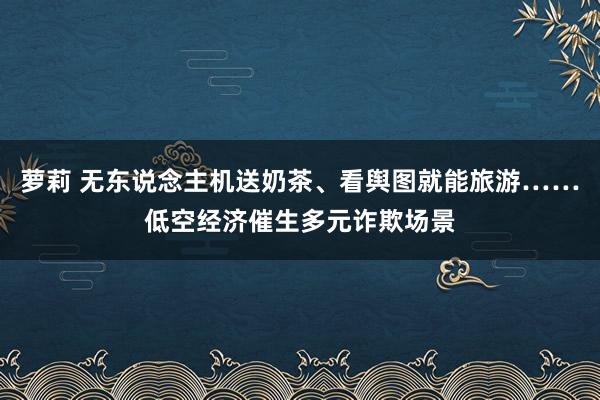 萝莉 无东说念主机送奶茶、看舆图就能旅游……低空经济催生多元诈欺场景