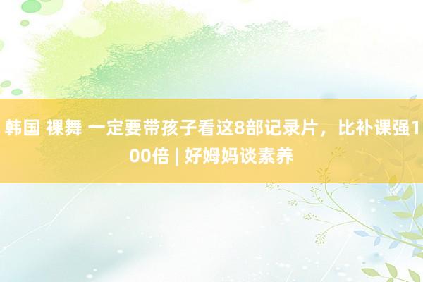 韩国 裸舞 一定要带孩子看这8部记录片，比补课强100倍 | 好姆妈谈素养