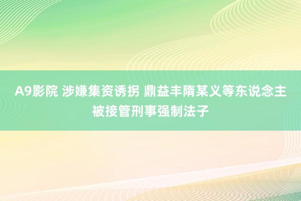 A9影院 涉嫌集资诱拐 鼎益丰隋某义等东说念主被接管刑事强制法子