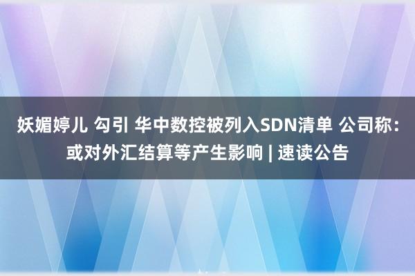 妖媚婷儿 勾引 华中数控被列入SDN清单 公司称：或对外汇结算等产生影响 | 速读公告