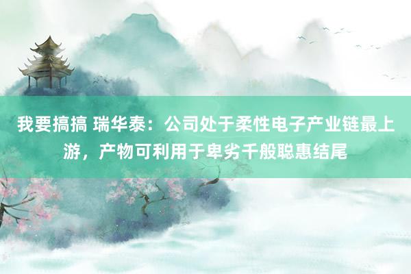 我要搞搞 瑞华泰：公司处于柔性电子产业链最上游，产物可利用于卑劣千般聪惠结尾