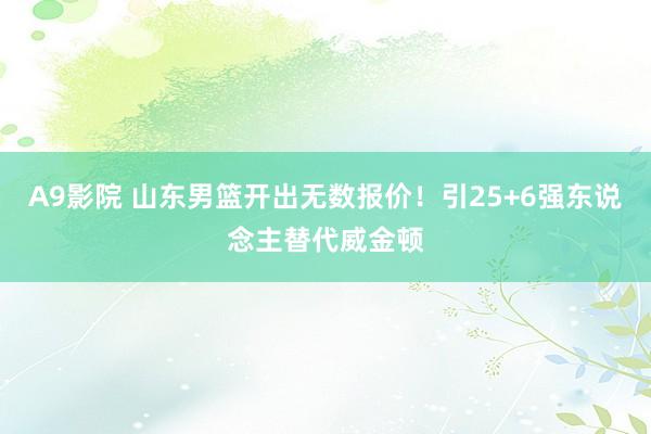 A9影院 山东男篮开出无数报价！引25+6强东说念主替代威金顿