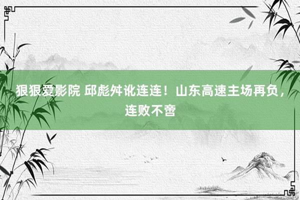 狠狠爱影院 邱彪舛讹连连！山东高速主场再负，连败不啻