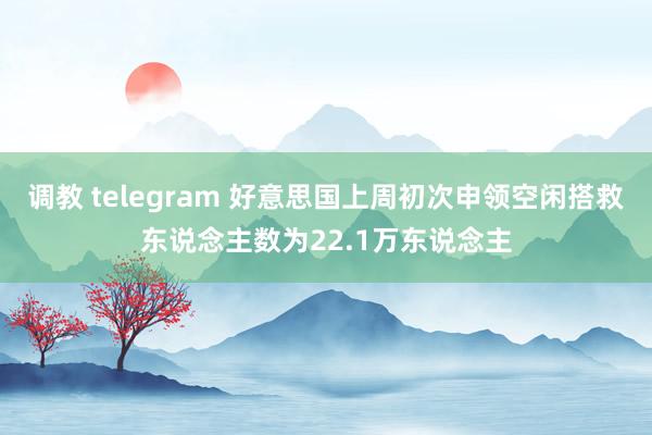 调教 telegram 好意思国上周初次申领空闲搭救东说念主数为22.1万东说念主