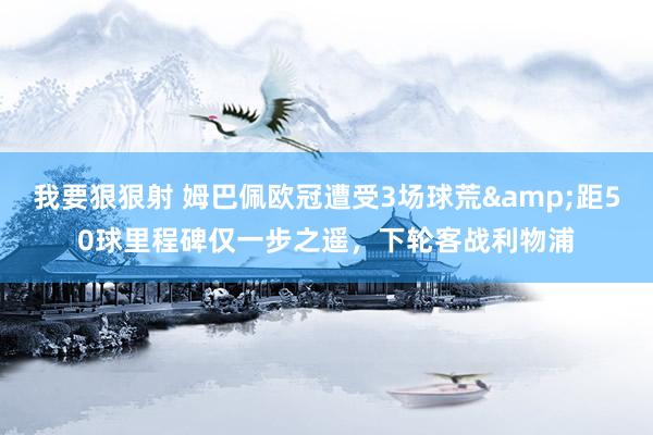 我要狠狠射 姆巴佩欧冠遭受3场球荒&距50球里程碑仅一步之遥，下轮客战利物浦