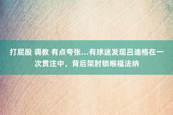 打屁股 调教 有点夸张...有球迷发现吕迪格在一次贯注中，背后架肘锁喉福法纳