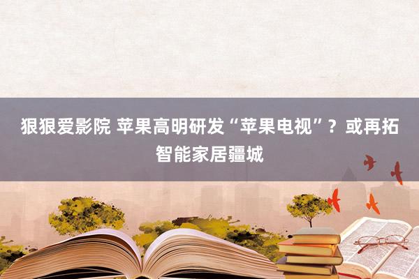 狠狠爱影院 苹果高明研发“苹果电视”？或再拓智能家居疆城