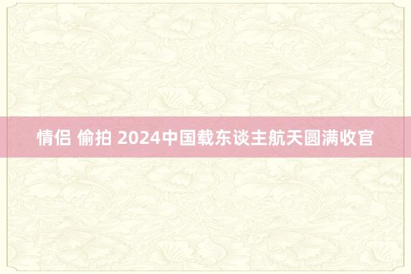 情侣 偷拍 2024中国载东谈主航天圆满收官