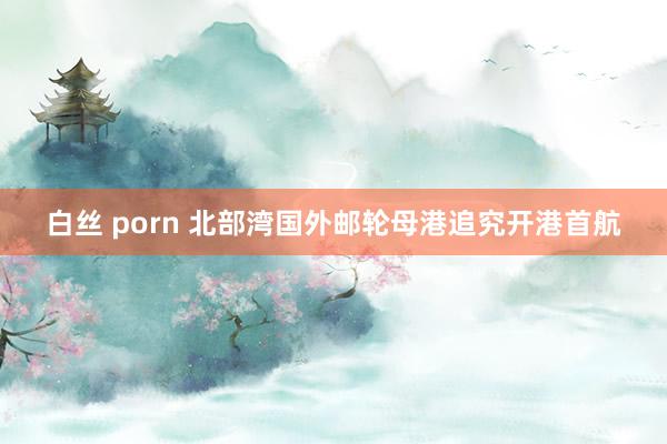 白丝 porn 北部湾国外邮轮母港追究开港首航