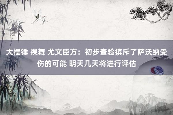 大摆锤 裸舞 尤文臣方：初步查验摈斥了萨沃纳受伤的可能 明天几天将进行评估