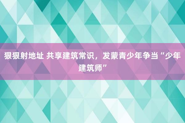 狠狠射地址 共享建筑常识，发蒙青少年争当“少年建筑师”