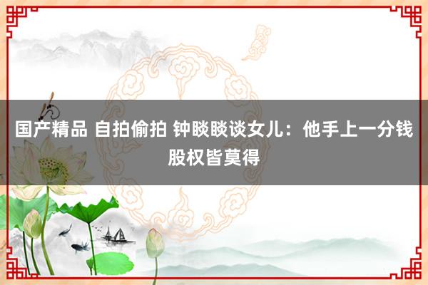 国产精品 自拍偷拍 钟睒睒谈女儿：他手上一分钱股权皆莫得