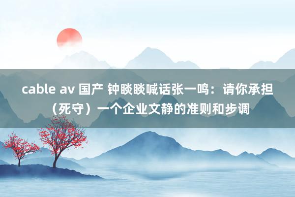 cable av 国产 钟睒睒喊话张一鸣：请你承担（死守）一个企业文静的准则和步调